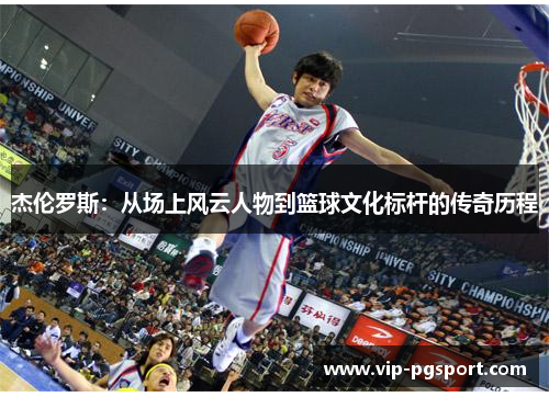 杰伦罗斯:从场上风云人物到篮球文化标杆的传奇历程 杰伦罗斯:从场上风云人物到篮球文化标杆的传奇历程